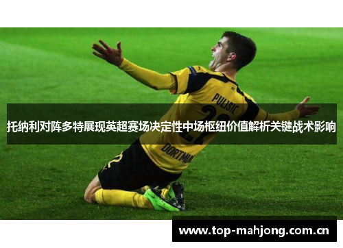 托纳利对阵多特展现英超赛场决定性中场枢纽价值解析关键战术影响